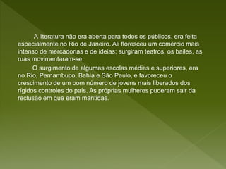 A literatura não era aberta para todos os públicos. era feita
especialmente no Rio de Janeiro. Ali floresceu um comércio mais
intenso de mercadorias e de ideias; surgiram teatros, os bailes, as
ruas movimentaram-se.
O surgimento de algumas escolas médias e superiores, era
no Rio, Pernambuco, Bahia e São Paulo, e favoreceu o
crescimento de um bom número de jovens mais liberados dos
rígidos controles do país. As próprias mulheres puderam sair da
reclusão em que eram mantidas.
 