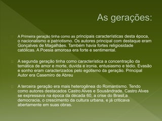 A Primeira geração tinha como as principais características desta época,
o nacionalismo e patriotismo. Os autores principal com destaque eram
Gonçalves de Magalhães. Também havia fortes religiosidade
católicas. A Poesia amorosa era forte e sentimental.
A segunda geração tinha como característica a concentração da
temática de amor e morte, duvida e ironia, entusiasmo e tédio. Evasão
e sonho eram caracterizados pelo egotismo da geração. Principal
Autor era Casemiro de Abreu
A terceira geração era mais heterogênea do Romantismo. Tendo
como autores destacados Castro Alves e Sousândrade. Castro Alves
se expressava na época da década 60, a crise do Brasil,a
democracia, o crescimento da cultura urbana, e já criticava
abertamente em suas obras.
 
