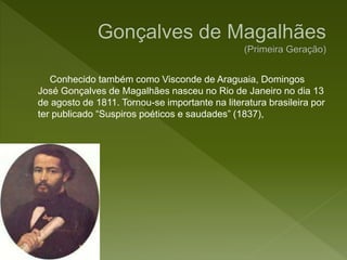 Conhecido também como Visconde de Araguaia, Domingos
José Gonçalves de Magalhães nasceu no Rio de Janeiro no dia 13
de agosto de 1811. Tornou-se importante na literatura brasileira por
ter publicado “Suspiros poéticos e saudades” (1837),
 