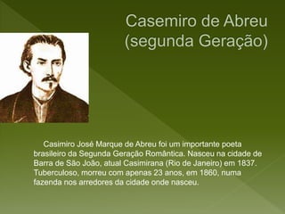 Casimiro José Marque de Abreu foi um importante poeta
brasileiro da Segunda Geração Romântica. Nasceu na cidade de
Barra de São João, atual Casimirana (Rio de Janeiro) em 1837.
Tuberculoso, morreu com apenas 23 anos, em 1860, numa
fazenda nos arredores da cidade onde nasceu.
 