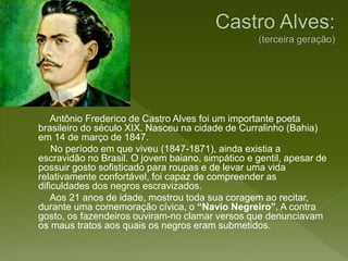 Antônio Frederico de Castro Alves foi um importante poeta
brasileiro do século XIX. Nasceu na cidade de Curralinho (Bahia)
em 14 de março de 1847.
No período em que viveu (1847-1871), ainda existia a
escravidão no Brasil. O jovem baiano, simpático e gentil, apesar de
possuir gosto sofisticado para roupas e de levar uma vida
relativamente confortável, foi capaz de compreender as
dificuldades dos negros escravizados.
Aos 21 anos de idade, mostrou toda sua coragem ao recitar,
durante uma comemoração cívica, o “Navio Negreiro”. A contra
gosto, os fazendeiros ouviram-no clamar versos que denunciavam
os maus tratos aos quais os negros eram submetidos.
 