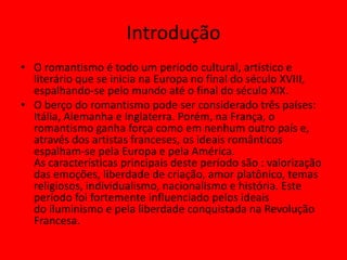 Introdução
• O romantismo é todo um período cultural, artístico e
literário que se inicia na Europa no final do século XVIII,
espalhando-se pelo mundo até o final do século XIX.
• O berço do romantismo pode ser considerado três países:
Itália, Alemanha e Inglaterra. Porém, na França, o
romantismo ganha força como em nenhum outro país e,
através dos artistas franceses, os ideais românticos
espalham-se pela Europa e pela América.
As características principais deste período são : valorização
das emoções, liberdade de criação, amor platônico, temas
religiosos, individualismo, nacionalismo e história. Este
período foi fortemente influenciado pelos ideais
do iluminismo e pela liberdade conquistada na Revolução
Francesa.
 