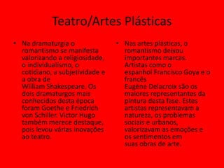 Teatro/Artes Plásticas
• Na dramaturgia o
romantismo se manifesta
valorizando a religiosidade,
o individualismo, o
cotidiano, a subjetividade e
a obra de
William Shakespeare. Os
dois dramaturgos mais
conhecidos desta época
foram Goethe e Friedrich
von Schiller. Victor Hugo
também merece destaque,
pois levou várias inovações
ao teatro.
• Nas artes plásticas, o
romantismo deixou
importantes marcas.
Artistas como o
espanhol Francisco Goya e o
francês
Eugène Delacroix são os
maiores representantes da
pintura desta fase. Estes
artistas representavam a
natureza, os problemas
sociais e urbanos,
valorizavam as emoções e
os sentimentos em
suas obras de arte.
 
