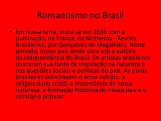 Romantismo no Brasil
• Em nossa terra, inicia-se em 1836 com a
publicação, na França, da Nictheroy - Revista
Brasiliense, por Gonçalves de Magalhães. Neste
período, nosso país ainda vivia sob a euforia
da Independência do Brasil. Os artistas brasileiros
buscaram sua fonte de inspiração na natureza e
nas questões sociais e políticas do pais. As obras
brasileiras valorizavam o amor sofrido, a
religiosidade cristã, a importância de nossa
natureza, a formação histórica do nosso pais e o
cotidiano popular.
 
