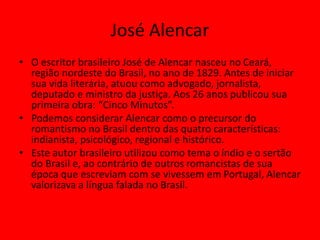 José Alencar
• O escritor brasileiro José de Alencar nasceu no Ceará,
região nordeste do Brasil, no ano de 1829. Antes de iniciar
sua vida literária, atuou como advogado, jornalista,
deputado e ministro da justiça. Aos 26 anos publicou sua
primeira obra: “Cinco Minutos”.
• Podemos considerar Alencar como o precursor do
romantismo no Brasil dentro das quatro características:
indianista, psicológico, regional e histórico.
• Este autor brasileiro utilizou como tema o índio e o sertão
do Brasil e, ao contrário de outros romancistas de sua
época que escreviam com se vivessem em Portugal, Alencar
valorizava a língua falada no Brasil.
 