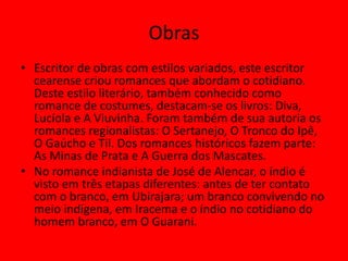 Obras
• Escritor de obras com estilos variados, este escritor
cearense criou romances que abordam o cotidiano.
Deste estilo literário, também conhecido como
romance de costumes, destacam-se os livros: Diva,
Lucíola e A Viuvinha. Foram também de sua autoria os
romances regionalistas: O Sertanejo, O Tronco do Ipê,
O Gaúcho e Til. Dos romances históricos fazem parte:
As Minas de Prata e A Guerra dos Mascates.
• No romance indianista de José de Alencar, o índio é
visto em três etapas diferentes: antes de ter contato
com o branco, em Ubirajara; um branco convivendo no
meio indígena, em Iracema e o índio no cotidiano do
homem branco, em O Guarani.
 