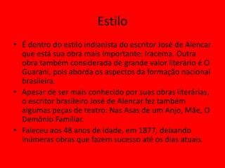 Estilo
• É dentro do estilo indianista do escritor José de Alencar
que está sua obra mais importante: Iracema. Outra
obra também considerada de grande valor literário é O
Guarani, pois aborda os aspectos da formação nacional
brasileira.
• Apesar de ser mais conhecido por suas obras literárias,
o escritor brasileiro José de Alencar fez também
algumas peças de teatro: Nas Asas de um Anjo, Mãe, O
Demônio Familiar.
• Faleceu aos 48 anos de idade, em 1877, deixando
inúmeras obras que fazem sucesso até os dias atuais.
 