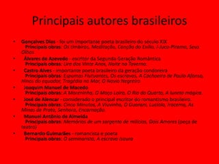 Principais autores brasileiros
• Gonçalves Dias - foi um importante poeta brasileiro do século XIX
Principais obras: Os timbiras, Meditação, Canção do Exílio, I-Juca-Pirama, Seus
Olhos
• Álvares de Azevedo - escritor da Segunda Geração Romântica
Principais obras: Lira dos Vinte Anos, Noite na Taverna.
• Castro Alves - importante poeta brasileiro da geração condoreira
Principais obras: Espumas Flutuantes, Os escravos, A Cachoeira de Paulo Afonso,
Hinos do equador, Tragédia no Mar, O Navio Negreiro
• Joaquim Manuel de Macedo
Principais obras: A Moreninha, O Moço Loiro, O Rio do Quarto, A luneta mágica.
• José de Alencar - considerado o principal escritor do romantismo brasileiro.
Principais obras: Cinco Minutos, A Viuvinha, O Guarani, Lucíola, Iracema, As
Minas de Prata, Senhora, Encarnação.
• Manuel Antônio de Almeida
Principais obras: Memórias de um sargento de milícias, Dois Amores (peça de
teatro)
• Bernardo Guimarães - romancista e poeta
Principais obras: O seminarista, A escrava Isaura
 