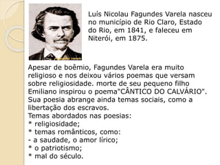 Luís Nicolau Fagundes Varela nasceu
no município de Rio Claro, Estado
do Rio, em 1841, e faleceu em
Niterói, em 1875.
Apesar de boêmio, Fagundes Varela era muito
religioso e nos deixou vários poemas que versam
sobre religiosidade. morte de seu pequeno filho
Emiliano inspirou o poema"CÂNTICO DO CALVÁRIO".
Sua poesia abrange ainda temas sociais, como a
libertação dos escravos.
Temas abordados nas poesias:
* religiosidade;
* temas românticos, como:
- a saudade, o amor lírico;
* o patriotismo;
* mal do século.
 