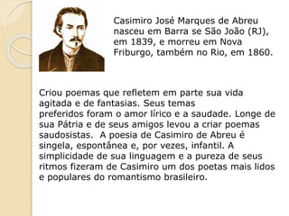 Casimiro José Marques de Abreu
nasceu em Barra se São João (RJ),
em 1839, e morreu em Nova
Friburgo, também no Rio, em 1860.
Criou poemas que refletem em parte sua vida
agitada e de fantasias. Seus temas
preferidos foram o amor lírico e a saudade. Longe de
sua Pátria e de seus amigos levou a criar poemas
saudosistas. A poesia de Casimiro de Abreu é
singela, espontânea e, por vezes, infantil. A
simplicidade de sua linguagem e a pureza de seus
ritmos fizeram de Casimiro um dos poetas mais lidos
e populares do romantismo brasileiro.
 