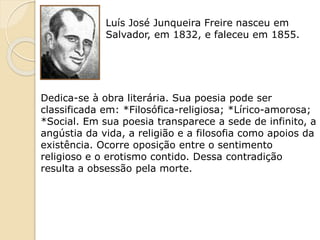 Luís José Junqueira Freire nasceu em
Salvador, em 1832, e faleceu em 1855.
Dedica-se à obra literária. Sua poesia pode ser
classificada em: *Filosófica-religiosa; *Lírico-amorosa;
*Social. Em sua poesia transparece a sede de infinito, a
angústia da vida, a religião e a filosofia como apoios da
existência. Ocorre oposição entre o sentimento
religioso e o erotismo contido. Dessa contradição
resulta a obsessão pela morte.
 