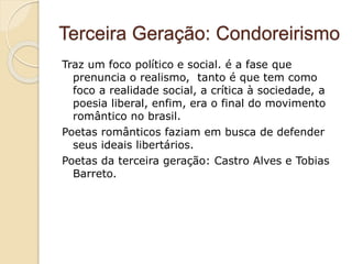 Terceira Geração: Condoreirismo
Traz um foco político e social. é a fase que
prenuncia o realismo, tanto é que tem como
foco a realidade social, a crítica à sociedade, a
poesia liberal, enfim, era o final do movimento
romântico no brasil.
Poetas românticos faziam em busca de defender
seus ideais libertários.
Poetas da terceira geração: Castro Alves e Tobias
Barreto.
 