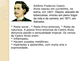 Antônio Frederico Castro
Alves nasceu em curralinho, na
bahia, em 1847. Depois, atacado de
tuberculose, morreu em pleno fulgor
da vida e da carreira, em 1871, em
Salvador.
* Poeta social , * Poeta lírico-amoroso, * Poeta da
natureza. A poesia lírico-amorosa de Castro Alves
denuncia paixão e sensualidade tropical. Os versos
de Castro Alves eram:
* Inflamados;
* Haviam ousadas metáforas;
* Hipérboles e apóstrofes, com muita arte e
expressidade.
 
