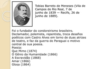 Tobias Barreto de Meneses (Vila de
Campos do Rio Real, 7 de
junho de 1839 — Recife, 26 de
junho de 1889).
Foi o fundador do condoreirismo brasileiro.
Declamador, polemista, repentista, troca desafios
poéticos com Castro Alves em torno de duas atrizes
de teatro, e faz da guerra do Paraguai o motivo
central de sua poesia.
Poesia:
Que Mimo (1874)
O Gênio da Humanidade (1866)
A Escravidão (1868)
Amar (1866)
Glosa (1864)
 