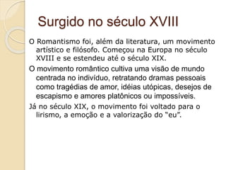 Surgido no século XVIII
O Romantismo foi, além da literatura, um movimento
artístico e filósofo. Começou na Europa no século
XVIII e se estendeu até o século XIX.
O movimento romântico cultiva uma visão de mundo
centrada no indivíduo, retratando dramas pessoais
como tragédias de amor, idéias utópicas, desejos de
escapismo e amores platônicos ou impossíveis.
Já no século XIX, o movimento foi voltado para o
lirismo, a emoção e a valorização do “eu”.
 