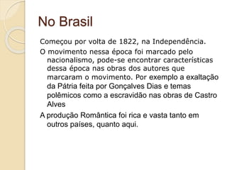 No Brasil
Começou por volta de 1822, na Independência.
O movimento nessa época foi marcado pelo
nacionalismo, pode-se encontrar características
dessa época nas obras dos autores que
marcaram o movimento. Por exemplo a exaltação
da Pátria feita por Gonçalves Dias e temas
polêmicos como a escravidão nas obras de Castro
Alves
A produção Romântica foi rica e vasta tanto em
outros países, quanto aqui.
 