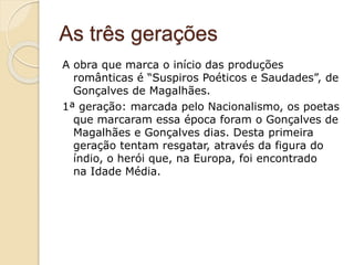 As três gerações
A obra que marca o início das produções
românticas é “Suspiros Poéticos e Saudades”, de
Gonçalves de Magalhães.
1ª geração: marcada pelo Nacionalismo, os poetas
que marcaram essa época foram o Gonçalves de
Magalhães e Gonçalves dias. Desta primeira
geração tentam resgatar, através da figura do
índio, o herói que, na Europa, foi encontrado
na Idade Média.
 