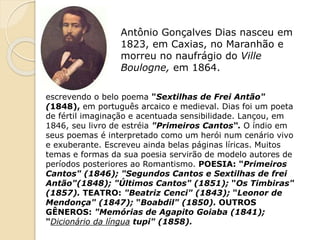 Antônio Gonçalves Dias nasceu em
1823, em Caxias, no Maranhão e
morreu no naufrágio do Ville
Boulogne, em 1864.
escrevendo o belo poema "Sextilhas de Frei Antão"
(1848), em português arcaico e medieval. Dias foi um poeta
de fértil imaginação e acentuada sensibilidade. Lançou, em
1846, seu livro de estréia "Primeiros Cantos“. O índio em
seus poemas é interpretado como um herói num cenário vivo
e exuberante. Escreveu ainda belas páginas líricas. Muitos
temas e formas da sua poesia servirão de modelo autores de
períodos posteriores ao Romantismo. POESIA: "Primeiros
Cantos" (1846); "Segundos Cantos e Sextilhas de frei
Antão"(1848); "Últimos Cantos" (1851); "Os Timbiras"
(1857). TEATRO: "Beatriz Cenci" (1843); "Leonor de
Mendonça" (1847); "Boabdil" (1850). OUTROS
GÊNEROS: "Memórias de Agapito Goiaba (1841);
"Dicionário da língua tupi" (1858).
 