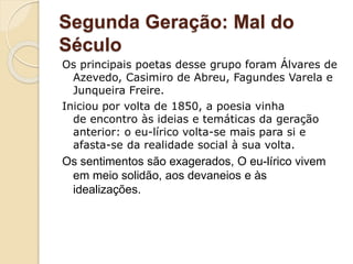 Segunda Geração: Mal do
Século
Os principais poetas desse grupo foram Álvares de
Azevedo, Casimiro de Abreu, Fagundes Varela e
Junqueira Freire.
Iniciou por volta de 1850, a poesia vinha
de encontro às ideias e temáticas da geração
anterior: o eu-lírico volta-se mais para si e
afasta-se da realidade social à sua volta.
Os sentimentos são exagerados, O eu-lírico vivem
em meio solidão, aos devaneios e às
idealizações.
 
