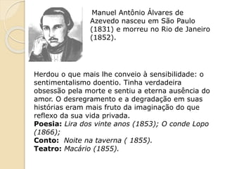 Manuel Antônio Álvares de
Azevedo nasceu em São Paulo
(1831) e morreu no Rio de Janeiro
(1852).
Herdou o que mais lhe conveio à sensibilidade: o
sentimentalismo doentio. Tinha verdadeira
obsessão pela morte e sentiu a eterna ausência do
amor. O desregramento e a degradação em suas
histórias eram mais fruto da imaginação do que
reflexo da sua vida privada.
Poesia: Lira dos vinte anos (1853); O conde Lopo
(1866);
Conto: Noite na taverna ( 1855).
Teatro: Macário (1855).
 