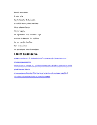 Passeia a sentinela
À noite bela
Opulenta da luz da divindade.
O silêncio respira; almos frescores
Meus cabelos afagam;
Gênios vagam,
De alguma fada no ar andando à caça.
Adormeceu a virgem; dos espíritos
Jaz nos mundos risonhos –
Fora eu os sonhos
Da bela virgem… uma nuvem passa.
Fontes da pesquisa.
www.romantismo-21b.blogspot.com/p/as-geracoes-do-romantismo.html
www.portugues.com.br
www.educacao.uol.com.br/.../romantismo-no-brasil-3-as-tres-geracoes-de-poeta
www.brasilescola.com
www.educacao.globo.com/literatura/.../romantismo-terceira-geracao.html
www.brasilescola.com/literatura/romantismo.htm
 
