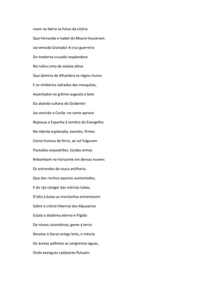 roam na Ibéria os hinos da vitória
Que Fernando e Isabel do Mouro houveram.
Jaz vencida Granada! A cruz guerreira
Da moderna cruzada resplandece
No rubro cimo de atalaia altiva
Que domina de Alhambra os régios muros
E os zimbórios vidrados das mesquitas,
Assentados no grêmio augusto e belo
Da abatida sultana do Ocidente!
Jaz vencido o Corão: no santo aprisco
Repousa a Espanha à sombra do Evangelho.
Na ridente esplanada, ovantes, firmes
Como troncos de ferro, ao sol fulguram
Pautados esquadrões, lúcidas armas.
Rebombam no horizonte em densas nuvens
Os estrondos da rouca artilharia,
Que dos rinchos equinos aumentados,
E do rijo clangor das márcias tubas,
D'alto a baixo as montanhas estremecem
Sobre o crânio hibernal das Alpuxarras
Estala o diadema eterno e frígido
De níveas carambinas; geme a terra:
Revolve o Darso antigo leito, e méscla
De áureas palhetas as sangrentas águas,
Onde exangues cadáveres flutuam.
 
