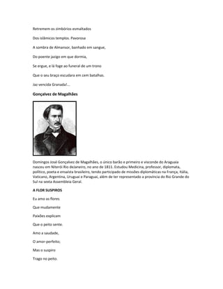 Retremem os zimbórios esmaltados
Dos islâmicos templos. Pavorosa
A sombra de Almansor, banhado em sangue,
Do poente jazigo em que dormia,
Se ergue, e lá foge ao funeral de um trono
Que o seu braço escudara em cem batalhas.
Jaz vencida Granada!...
Gonçalvez de Magalhães
Domingos José Gonçalvez de Magalhães, o único barão e primeiro e visconde do Araguaia
nasceu em Niterói Rio deJaneiro, no ano de 1811. Estudou Medicina, professor, diplomata,
político, poeta e ensaísta brasileiro, tendo participado de missões diplomáticas na França, Itália,
Vaticano, Argentina, Uruguai e Paraguai, além de ter representado a província do Rio Grande do
Sul na sexta Assembleia Geral.
A FLOR SUSPIROS
Eu amo as flores
Que mudamente
Paixões explicam
Que o peito sente.
Amo a saudade,
O amor-perfeito;
Mas o suspiro
Trago no peito.
 