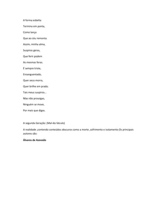 A forma esbelta
Termina em ponta,
Como lança
Que ao céu remonta.
Assim, minha alma,
Suspiros geras,
Que ferir podem
As mesmas feras.
É sempre triste,
Ensanguentado,
Quer seco morra,
Quer brilhe em prado.
Tais meus suspiros...
Mas não prossigas,
Ninguém se move,
Por mais que digas.
A segunda Geração: (Mal-do-Século)
A realidade ,contendo conteúdos obscuros como a morte ,sofrimento e isolamento.Os principais
autores são:
Álvares de Azevedo
 