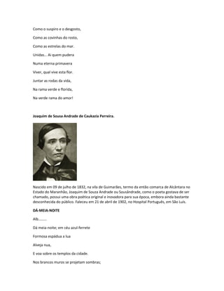 Como o suspiro e o desgosto,
Como as covinhas do rosto,
Como as estrelas do mar.
Unidas… Ai quem pudera
Numa eterna primavera
Viver, qual vive esta flor.
Juntar as rodas da vida,
Na rama verde e florida,
Na verde rama do amor!
Joaquim de Sousa Andrade de Caukazia Perreira.
Nascido em 09 de julho de 1832, na vila de Guimarães, termo da então comarca de Alcântara no
Estado do Maranhão, Joaquim de Souza Andrade ou Sousândrade, como o poeta gostava de ser
chamado, possui uma obra poética original e inovadora para sua época, embora ainda bastante
desconhecida do público. Faleceu em 21 de abril de 1902, no Hospital Português, em São Luís.
DÁ-MEIA-NOITE
Alb………
Dá meia-noite; em céu azul-ferrete
Formosa espádua a lua
Alveja nua,
E voa sobre os templos da cidade.
Nos brancos muros se projetam sombras;
 