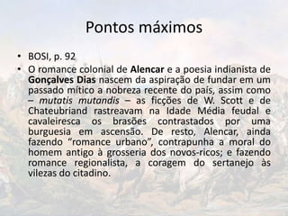 Pontos máximos
• BOSI, p. 92
• O romance colonial de Alencar e a poesia indianista de
Gonçalves Dias nascem da aspiração de fundar em um
passado mítico a nobreza recente do país, assim como
– mutatis mutandis – as ficções de W. Scott e de
Chateubriand rastreavam na Idade Média feudal e
cavaleiresca os brasões contrastados por uma
burguesia em ascensão. De resto, Alencar, ainda
fazendo “romance urbano”, contrapunha a moral do
homem antigo à grosseria dos novos-ricos; e fazendo
romance regionalista, a coragem do sertanejo às
vilezas do citadino.
 