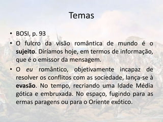 Temas
• BOSI, p. 93
• O fulcro da visão romântica de mundo é o
sujeito. Diríamos hoje, em termos de informação,
que é o emissor da mensagem.
• O eu romântico, objetivamente incapaz de
resolver os conflitos com as sociedade, lança-se à
evasão. No tempo, recriando uma Idade Média
gótica e embruxada. No espaço, fugindo para as
ermas paragens ou para o Oriente exótico.
 