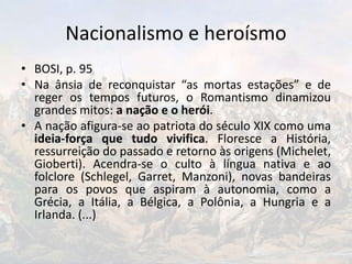 Nacionalismo e heroísmo
• BOSI, p. 95
• Na ânsia de reconquistar “as mortas estações” e de
reger os tempos futuros, o Romantismo dinamizou
grandes mitos: a nação e o herói.
• A nação afigura-se ao patriota do século XIX como uma
ideia-força que tudo vivifica. Floresce a História,
ressurreição do passado e retorno às origens (Michelet,
Gioberti). Acendra-se o culto à língua nativa e ao
folclore (Schlegel, Garret, Manzoni), novas bandeiras
para os povos que aspiram à autonomia, como a
Grécia, a Itália, a Bélgica, a Polônia, a Hungria e a
Irlanda. (...)
 