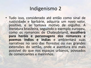 Indigenismo 2
• Tudo isso, considerado até então como sinal de
rusticidade e barbárie, adquiria um novo valor,
positivo, e se tornava motivo de orgulho. A
literatura brasileira, seguindo o exemplo europeu,
como os romances de Chateubriand, escolherá
para heróis e personagens dos romances e
poemas índios e índias e ambientará suas
narrativas no seio das florestas ou nas grandes
extensões do sertão, onde a aventura era mais
possível do que nos espaços urbanos, povoados
de comerciantes e meirinhos.
 