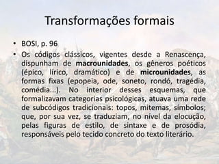 Transformações formais
• BOSI, p. 96
• Os códigos clássicos, vigentes desde a Renascença,
dispunham de macrounidades, os gêneros poéticos
(épico, lírico, dramático) e de microunidades, as
formas fixas (epopeia, ode, soneto, rondó, tragédia,
comédia...). No interior desses esquemas, que
formalizavam categorias psicológicas, atuava uma rede
de subcódigos tradicionais: topos, mitemas, símbolos;
que, por sua vez, se traduziam, no nível da elocução,
pelas figuras de estilo, de sintaxe e de prosódia,
responsáveis pelo tecido concreto do texto literário.
 