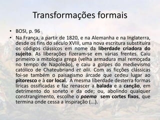 Transformações formais
• BOSI, p. 96
• Na França, a partir de 1820, e na Alemanha e na Inglaterra,
desde os fins do século XVIII, uma nova escritura substituíra
os códigos clássicos em nome da liberdade criadora do
sujeito. As liberações fizeram-se em várias frentes. Caiu
primeiro a mitologia grega (velha armadura mal remoçada
no tempo de Napoleão), e caiu a golpes do medievismo
católico de Chateubriand et alii. Com as ficções clássicas
foi-se também o paisagismo árcade que cedeu lugar ao
pitoresco e à cor local. A mesma liberdade desterra formas
líricas ossificadas e faz renascer a balada e a canção, em
detrimento do soneto e da ode; ou, abolindo qualquer
constrangimento, escolhe o poema sem cortes fixos, que
termina onde cessa a inspiração (...).
 