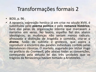 Transformações formais 2
• BOSI, p. 96
• A epopeia, expressão heróica já em crise no século XVIII, é
substituída pelo poema político e pelo romance histórico,
livre das peias de organização interna que marcavam a
narrativa em verso. No teatro, espelho fiel dos abalos
ideológicos, as mudanças não seriam menos radicais:
afrouxada a distinção de tragédia e comédia, cria-se o
drama, fusão de sublime e grotesco, que aspira a
reproduzir o encontro das paixões individuais contido pelas
bienséances clássicas. O martelo, augurado por Victor Hugo
no prefácio do Cromwell, põe abaixo todas as convenções,
começando pela vetusta lei das três unidades que os
trágicos da Renascença haviam tomado a Aristóteles.
 