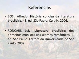 Referências
• BOSI, Alfredo. História concisa da literatura
brasileira. 43. ed. São Paulo: Cultrix, 2006.
• RONCARI, Luiz. Literatura brasileira: dos
primeiros cronistas aos últimos românticos. 2.
ed. São Paulo: Editora da Universidade de São
Paulo, 2002.
 
