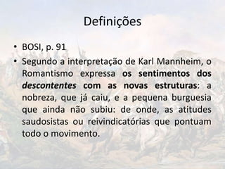 Definições
• BOSI, p. 91
• Segundo a interpretação de Karl Mannheim, o
Romantismo expressa os sentimentos dos
descontentes com as novas estruturas: a
nobreza, que já caiu, e a pequena burguesia
que ainda não subiu: de onde, as atitudes
saudosistas ou reivindicatórias que pontuam
todo o movimento.
 