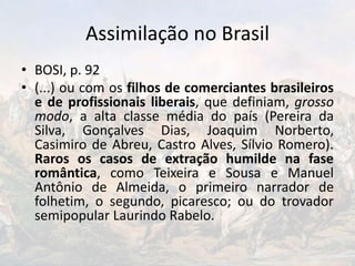 Assimilação no Brasil
• BOSI, p. 92
• (...) ou com os filhos de comerciantes brasileiros
e de profissionais liberais, que definiam, grosso
modo, a alta classe média do país (Pereira da
Silva, Gonçalves Dias, Joaquim Norberto,
Casimiro de Abreu, Castro Alves, Sílvio Romero).
Raros os casos de extração humilde na fase
romântica, como Teixeira e Sousa e Manuel
Antônio de Almeida, o primeiro narrador de
folhetim, o segundo, picaresco; ou do trovador
semipopular Laurindo Rabelo.
 