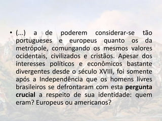 • (...) a de poderem considerar-se tão
portugueses e europeus quanto os da
metrópole, comungando os mesmos valores
ocidentais, civilizados e cristãos. Apesar dos
interesses políticos e econômicos bastante
divergentes desde o século XVIII, foi somente
após a Independência que os homens livres
brasileiros se defrontaram com esta pergunta
crucial a respeito de sua identidade: quem
eram? Europeus ou americanos?
 