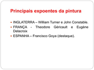 Principais expoentes da pintura
 INGLATERRA – William Turner e John Constable.
 FRANÇA - Theodore Géricault e Eugène
Delacroix
 ESPANHA – Francisco Goya (destaque).
 
