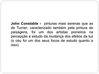 John Constable - pinturas mais serenas que as
de Turner; caracterizado também pela pintura de
paisagens, foi um dos artistas pioneiros na
percepção e estudo da mudança dos efeitos da luz
(o céu foi um dos seus focos de estudo quanto a
isso).
 