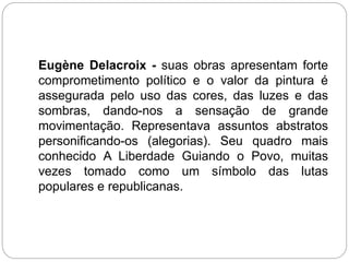 Eugène Delacroix - suas obras apresentam forte
comprometimento político e o valor da pintura é
assegurada pelo uso das cores, das luzes e das
sombras, dando-nos a sensação de grande
movimentação. Representava assuntos abstratos
personificando-os (alegorias). Seu quadro mais
conhecido A Liberdade Guiando o Povo, muitas
vezes tomado como um símbolo das lutas
populares e republicanas.
 