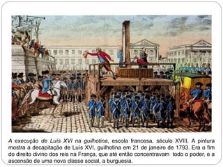 A execução de Luís XVI na guilhotina, escola francesa, século XVIII. A pintura
mostra a decapitação de Luís XVI, guilhotina em 21 de janeiro de 1793. Era o fim
do direito divino dos reis na França, que até então concentravam todo o poder, e a
ascensão de uma nova classe social, a burguesia.
 