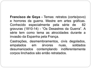 Francisco de Goya - Temas: retratos (corte/povo)
e horrores da guerra. Mestre em artes gráficas.
Conhecido especialmente pela série de 82
gravuras (1810-14) - “Os Desastres da Guerra”. A
série tem como tema as atrocidades durante a
invasão da Espanha pela França.
Castrações, desmembramentos, civis degolados,
empalados em árvores nuas, soldados
desumanizados contemplando indiferentemente
corpos linchados são então retratados.
 