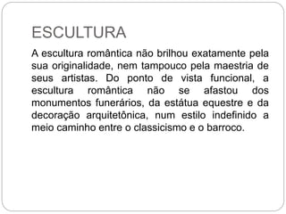 ESCULTURA
A escultura romântica não brilhou exatamente pela
sua originalidade, nem tampouco pela maestria de
seus artistas. Do ponto de vista funcional, a
escultura romântica não se afastou dos
monumentos funerários, da estátua equestre e da
decoração arquitetônica, num estilo indefinido a
meio caminho entre o classicismo e o barroco.
 