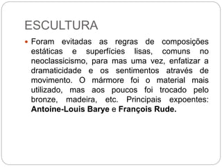 ESCULTURA
 Foram evitadas as regras de composições
estáticas e superfícies lisas, comuns no
neoclassicismo, para mas uma vez, enfatizar a
dramaticidade e os sentimentos através de
movimento. O mármore foi o material mais
utilizado, mas aos poucos foi trocado pelo
bronze, madeira, etc. Principais expoentes:
Antoine-Louis Barye e François Rude.
 