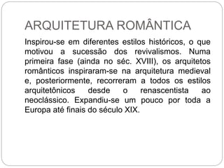ARQUITETURA ROMÂNTICA
Inspirou-se em diferentes estilos históricos, o que
motivou a sucessão dos revivalismos. Numa
primeira fase (ainda no séc. XVIII), os arquitetos
românticos inspiraram-se na arquitetura medieval
e, posteriormente, recorreram a todos os estilos
arquitetônicos desde o renascentista ao
neoclássico. Expandiu-se um pouco por toda a
Europa até finais do século XIX.
 
