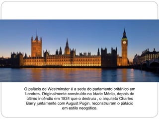 O palácio de Westminster é a sede do parlamento britânico em
Londres. Originalmente construído na Idade Média, depois do
último incêndio em 1834 que o destruiu , o arquiteto Charles
Barry juntamente com August Pugin, reconstruíram o palácio
em estilo neogótico.
 