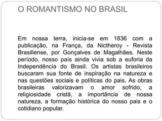 O ROMANTISMO NO BRASIL
Em nossa terra, inicia-se em 1836 com a
publicação, na França, da Nictheroy - Revista
Brasiliense, por Gonçalves de Magalhães. Neste
período, nosso país ainda vivia sob a euforia da
Independência do Brasil. Os artistas brasileiros
buscaram sua fonte de inspiração na natureza e
nas questões sociais e políticas do pais. As obras
brasileiras valorizavam o amor sofrido, a
religiosidade cristã, a importância de nossa
natureza, a formação histórica do nosso pais e o
cotidiano popular.
 